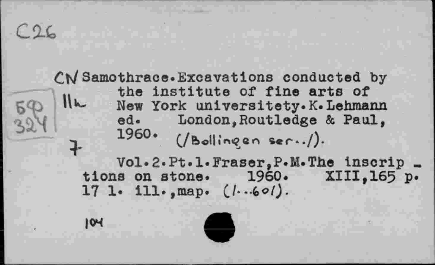 ﻿C It
Ch/Samothrace.Excavations conducted by n the institute of fine arts of £<b	New York universitety.K.Lehmann
ed. London,Routledge & Paul, 1960. (/bo||;nçen
Vol.2.Pt«l.Fraser,P.M.The Inscrip « tions on stone. 1960. XIII,165 p. 17 1. ill.,map.
104